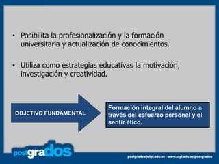 • Posibilita la profesionalización y la formación
  universitaria y actualización de conocimientos.

• Utiliza como estrategias educativas la motivación,
  investigación y creatividad.



                             Formación integral del alumno a
OBJETIVO FUNDAMENTAL         través del esfuerzo personal y el
                             sentir ético.
 