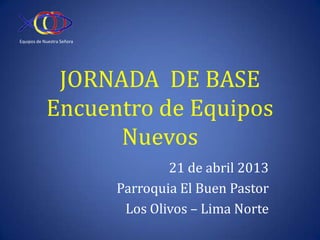 Equipos de Nuestra Señora




             JORNADA DE BASE
            Encuentro de Equipos
                  Nuevos
                                    21 de abril 2013
                            Parroquia El Buen Pastor
                             Los Olivos – Lima Norte
 