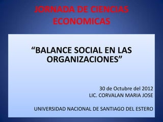 JORNADA DE CIENCIAS
   ECONOMICAS

“BALANCE SOCIAL EN LAS
   ORGANIZACIONES”

                        30 de Octubre del 2012
                   LIC. CORVALAN MARIA JOSE

UNIVERSIDAD NACIONAL DE SANTIAGO DEL ESTERO
 
