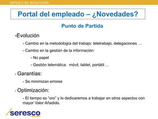 Portal del empleado – ¿Novedades?
Punto de Partida
-Evolución
- Cambio en la metodología del trabajo: teletrabajo, delegaciones …
- Cambio en la gestión de la información:
- No papel
- Gestión telemática: móvil, tablet, portátil …
- Garantías:
- Se minimizan errores
- Optimización:
- El tiempo es “oro” y lo dedicaremos a trabajar en otros aspectos con
mayor Valor Añadido.
 