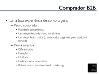 Comprador B2B	


•  Uma boa experiência de compra gera:	

   –  Para o comprador:	

       •  Facilidade, conveniência	

       •  Uma experiência de marca consistente	

       •  Um desembolso maior (o comprador paga mais pelo produto /
          serviço) 	

   –  Para a empresa:	

       •    Diferenciação	

       •    Inovação	

       •    Eﬁciência	

       •    Uniﬁca pontos de contato	

       •    Retorno sobre investimento de marketing 	

 