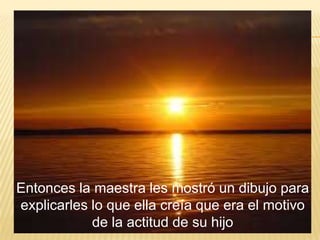 Entonces la maestra les mostró un dibujo para
explicarles lo que ella creía que era el motivo
de la actitud de su hijo
 