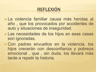 REFLEXIÓN
 La violencia familiar causa más heridas al
año , que los provocados por accidentes de
auto y situaciones de inseguridad.
 Las necesidades de los hijos en esas casas
son ignoradas.
 Con padres envueltos en la violencia, los
hijos crecerán con desconfianza y pobreza
emocional , que , sin duda, los llevará más
tarde a repetir la historia.
 