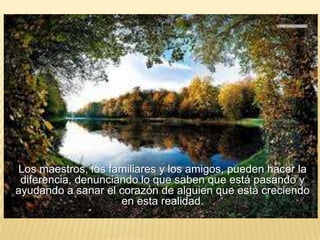Los maestros, los familiares y los amigos, pueden hacer la
diferencia, denunciando lo que saben que está pasando y
ayudando a sanar el corazón de alguien que está creciendo
en esta realidad.
 
