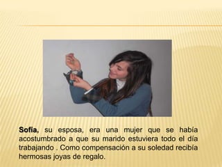 Sofía, su esposa, era una mujer que se había
acostumbrado a que su marido estuviera todo el día
trabajando . Como compensación a su soledad recibía
hermosas joyas de regalo.
 