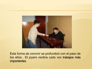 Esta forma de convivir se profundizó con el paso de
los años . El joyero recibía cada vez trabajos más
importantes.
 