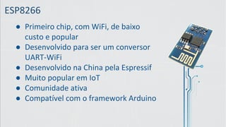 ESP8266
● Primeiro chip, com WiFi, de baixo
custo e popular
● Desenvolvido para ser um conversor
UART-WiFi
● Desenvolvido na China pela Espressif
● Muito popular em IoT
● Comunidade ativa
● Compatível com o framework Arduino
 