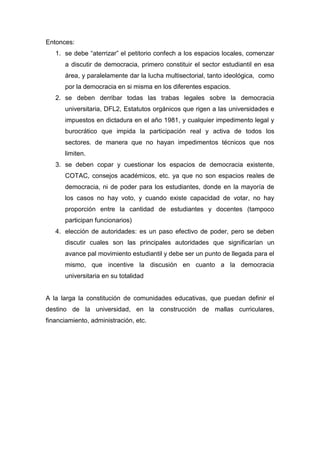 Entonces:
   1. se debe “aterrizar” el petitorio confech a los espacios locales, comenzar
      a discutir de democracia, primero constituir el sector estudiantil en esa
      área, y paralelamente dar la lucha multisectorial, tanto ideológica, como
      por la democracia en si misma en los diferentes espacios.
   2. se deben derribar todas las trabas legales sobre la democracia
      universitaria, DFL2, Estatutos orgánicos que rigen a las universidades e
      impuestos en dictadura en el año 1981, y cualquier impedimento legal y
      burocrático que impida la participación real y activa de todos los
      sectores. de manera que no hayan impedimentos técnicos que nos
      limiten.
   3. se deben copar y cuestionar los espacios de democracia existente,
      COTAC, consejos académicos, etc. ya que no son espacios reales de
      democracia, ni de poder para los estudiantes, donde en la mayoría de
      los casos no hay voto, y cuando existe capacidad de votar, no hay
      proporción entre la cantidad de estudiantes y docentes (tampoco
      participan funcionarios)
   4. elección de autoridades: es un paso efectivo de poder, pero se deben
      discutir cuales son las principales autoridades que significarían un
      avance pal movimiento estudiantil y debe ser un punto de llegada para el
      mismo, que incentive la discusión en cuanto a la democracia
      universitaria en su totalidad


A la larga la constitución de comunidades educativas, que puedan definir el
destino de la universidad, en la construcción de mallas curriculares,
financiamiento, administración, etc.
 