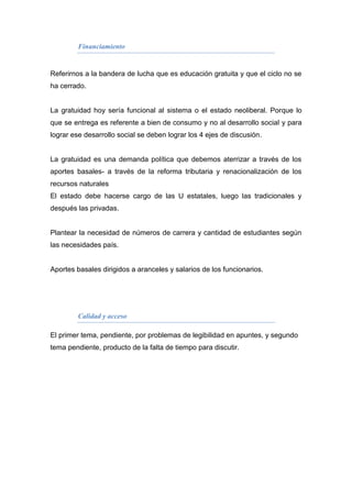 Financiamiento


Referirnos a la bandera de lucha que es educación gratuita y que el ciclo no se
ha cerrado.


La gratuidad hoy sería funcional al sistema o el estado neoliberal. Porque lo
que se entrega es referente a bien de consumo y no al desarrollo social y para
lograr ese desarrollo social se deben lograr los 4 ejes de discusión.


La gratuidad es una demanda política que debemos aterrizar a través de los
aportes basales- a través de la reforma tributaria y renacionalización de los
recursos naturales
El estado debe hacerse cargo de las U estatales, luego las tradicionales y
después las privadas.


Plantear la necesidad de números de carrera y cantidad de estudiantes según
las necesidades país.


Aportes basales dirigidos a aranceles y salarios de los funcionarios.




         Calidad y acceso

El primer tema, pendiente, por problemas de legibilidad en apuntes, y segundo
tema pendiente, producto de la falta de tiempo para discutir.
 