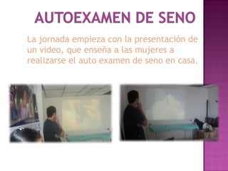 La jornada empieza con la presentación de
un video, que enseña a las mujeres a
realizarse el auto examen de seno en casa.
 