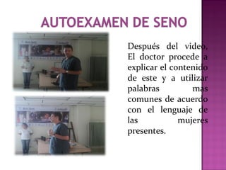 Después del video,
El doctor procede a
explicar el contenido
de este y a utilizar
palabras mas
comunes de acuerdo
con el lenguaje de
las mujeres
presentes.
 