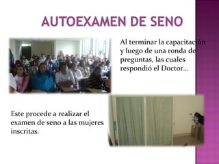 Al terminar la capacitación
y luego de una ronda de
preguntas, las cuales
respondió el Doctor…
Este procede a realizar el
examen de seno a las mujeres
inscritas.
 