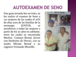 Esta gran jornada fue un éxito, se
les realizo el examen de Seno a
120 mujeres de las cuales el 70%
de ellas eran de las familias de la
estrategia JUNTOS, se
atendieron a todas las mujeres a
partir de los 20 años en adelante,
entre las cuales se encontraba
Maritza Camayo Bernal, (joven
con Síndrome de Down), con su
madre Miriam Bernal y su
cogestor Fernando Montilla.
 