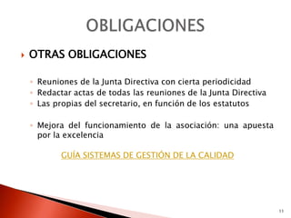    OTRAS OBLIGACIONES

    ◦ Reuniones de la Junta Directiva con cierta periodicidad
    ◦ Redactar actas de todas las reuniones de la Junta Directiva
    ◦ Las propias del secretario, en función de los estatutos

    ◦ Mejora del funcionamiento de la asociación: una apuesta
      por la excelencia

            GUÍA SISTEMAS DE GESTIÓN DE LA CALIDAD




                                                                    11
 