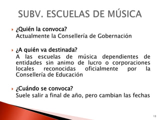    ¿Quién la convoca?
    Actualmente la Consellería de Gobernación

   ¿A quién va destinada?
    A las escuelas de música dependientes de
    entidades sin animo de lucro o corporaciones
    locales   reconocidas    oficialmente por la
    Consellería de Educación

   ¿Cuándo se convoca?
    Suele salir a final de año, pero cambian las fechas


                                                          13
 