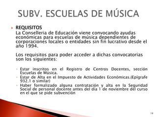    REQUISITOS
    La Conselleria de Educación viene convocando ayudas
    económicas para escuelas de música dependientes de
    corporaciones locales o entidades sin fin lucrativo desde el
    año 1994.
    Los requisitos para poder acceder a dichas convocatorias
    son los siguientes:

    ◦ Estar inscritos en el Registro de Centros Docentes, sección
      Escuelas de Música.
    ◦ Estar de Alta en el Impuesto de Actividades Económicas.(Epígrafe
      932.1 o similar)
    ◦ Haber formalizado alguna contratación y alta en la Seguridad
      Social de personal docente antes del día 1 de noviembre del curso
      en el que se pide subvención




                                                                          14
 