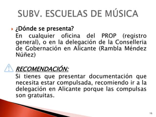    ¿Dónde se presenta?
    En cualquier oficina del PROP (registro
    general), o en la delegación de la Conselleria
    de Gobernación en Alicante (Rambla Méndez
    Núñez)

    RECOMENDACIÓN:
    Si tienes que presentar documentación que
    necesita estar compulsada, recomiendo ir a la
    delegación en Alicante porque las compulsas
    son gratuitas.

                                                     16
 