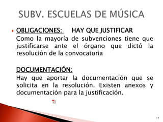    OBLIGACIONES:      HAY QUE JUSTIFICAR
    Como la mayoría de subvenciones tiene que
    justificarse ante el órgano que dictó la
    resolución de la convocatoria

    DOCUMENTACIÓN:
    Hay que aportar la documentación que se
    solicita en la resolución. Existen anexos y
    documentación para la justificación.


                                                  17
 