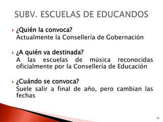    ¿Quién la convoca?
    Actualmente la Consellería de Gobernación

   ¿A quién va destinada?
    A las escuelas de música reconocidas
    oficialmente por la Consellería de Educación

   ¿Cuándo se convoca?
    Suele salir a final de año, pero cambian las
    fechas


                                                   18
 