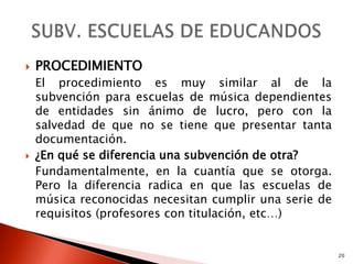    PROCEDIMIENTO
    El procedimiento es muy similar al de la
    subvención para escuelas de música dependientes
    de entidades sin ánimo de lucro, pero con la
    salvedad de que no se tiene que presentar tanta
    documentación.
   ¿En qué se diferencia una subvención de otra?
    Fundamentalmente, en la cuantía que se otorga.
    Pero la diferencia radica en que las escuelas de
    música reconocidas necesitan cumplir una serie de
    requisitos (profesores con titulación, etc…)


                                                        20
 