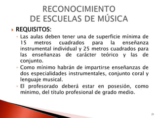    REQUISITOS:
    ◦ Las aulas deben tener una de superficie mínima de
      15    metros    cuadrados    para    la  enseñanza
      instrumental individual y 25 metros cuadrados para
      las enseñanzas de carácter teórico y las de
      conjunto.
    ◦ Como mínimo habrán de impartirse enseñanzas de
      dos especialidades instrumentales, conjunto coral y
      lenguaje musical.
    ◦ El profesorado deberá estar en posesión, como
      mínimo, del título profesional de grado medio.



                                                            21
 