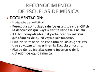    DOCUMENTACIÓN:
    ◦ Instancia de solicitud.
    ◦ Fotocopia compulsada de los estatutos y del CIF de
      la Asociación que vaya a ser titular de la Escuela.
    ◦ Títulos compulsados del profesorado y méritos
      académicos de quien vaya a ser Director.
    ◦ Plan de formación de cada una de las asignaturas
      que se vayan a impartir en la Escuela y horario.
    ◦ Planos de las instalaciones e inventario de la
      dotación de equipamiento.




                                                            22
 
