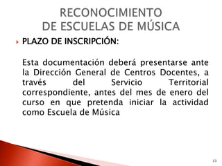    PLAZO DE INSCRIPCIÓN:

    Esta documentación deberá presentarse ante
    la Dirección General de Centros Docentes, a
    través      del      Servicio     Territorial
    correspondiente, antes del mes de enero del
    curso en que pretenda iniciar la actividad
    como Escuela de Música




                                                    23
 