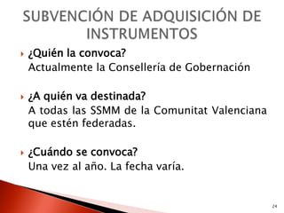    ¿Quién la convoca?
    Actualmente la Consellería de Gobernación

   ¿A quién va destinada?
    A todas las SSMM de la Comunitat Valenciana
    que estén federadas.

   ¿Cuándo se convoca?
    Una vez al año. La fecha varía.


                                                  24
 