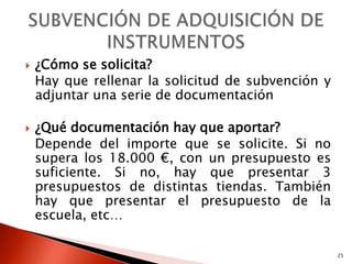    ¿Cómo se solicita?
    Hay que rellenar la solicitud de subvención y
    adjuntar una serie de documentación

   ¿Qué documentación hay que aportar?
    Depende del importe que se solicite. Si no
    supera los 18.000 €, con un presupuesto es
    suficiente. Si no, hay que presentar 3
    presupuestos de distintas tiendas. También
    hay que presentar el presupuesto de la
    escuela, etc…

                                                    25
 