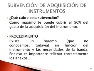    ¿Qué cubre esta subvención?
    Como máximo te puede cubrir el 50% del
    gasto de la adquisición del instrumento.

   PROCEDIMIENTO
    Existe      un     baremo       (que      no
    conocemos,     todavía)   en   función   del
    instrumento y las necesidades de la banda.
    Por eso es importante rellenar correctamente
    los anexos.

                                                   26
 
