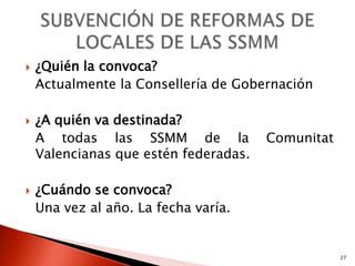    ¿Quién la convoca?
    Actualmente la Consellería de Gobernación

   ¿A quién va destinada?
    A todas las SSMM de la             Comunitat
    Valencianas que estén federadas.

   ¿Cuándo se convoca?
    Una vez al año. La fecha varía.


                                                   27
 