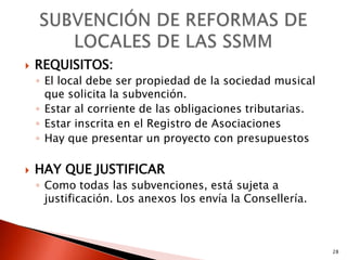    REQUISITOS:
    ◦ El local debe ser propiedad de la sociedad musical
      que solicita la subvención.
    ◦ Estar al corriente de las obligaciones tributarias.
    ◦ Estar inscrita en el Registro de Asociaciones
    ◦ Hay que presentar un proyecto con presupuestos

   HAY QUE JUSTIFICAR
    ◦ Como todas las subvenciones, está sujeta a
      justificación. Los anexos los envía la Consellería.



                                                            28
 