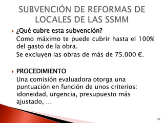    ¿Qué cubre esta subvención?
    Como máximo te puede cubrir hasta el 100%
    del gasto de la obra.
    Se excluyen las obras de más de 75.000 €.

   PROCEDIMIENTO
    Una comisión evaluadora otorga una
    puntuación en función de unos criterios:
    idoneidad, urgencia, presupuesto más
    ajustado, …

                                                29
 