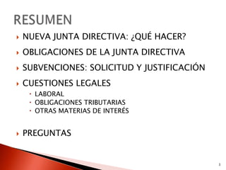    NUEVA JUNTA DIRECTIVA: ¿QUÉ HACER?
   OBLIGACIONES DE LA JUNTA DIRECTIVA
   SUBVENCIONES: SOLICITUD Y JUSTIFICACIÓN
   CUESTIONES LEGALES
      LABORAL
      OBLIGACIONES TRIBUTARIAS
      OTRAS MATERIAS DE INTERÉS


   PREGUNTAS


                                              3
 