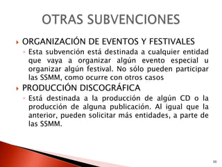    ORGANIZACIÓN DE EVENTOS Y FESTIVALES
    ◦ Esta subvención está destinada a cualquier entidad
      que vaya a organizar algún evento especial u
      organizar algún festival. No sólo pueden participar
      las SSMM, como ocurre con otros casos
   PRODUCCIÓN DISCOGRÁFICA
    ◦ Está destinada a la producción de algún CD o la
      producción de alguna publicación. Al igual que la
      anterior, pueden solicitar más entidades, a parte de
      las SSMM.




                                                             30
 