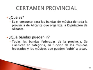    ¿Qué es?
    ◦ Es el concurso para las bandas de música de toda la
      provincia de Alicante que organiza la Diputación de
      Alicante.

   ¿Qué bandas pueden ir?
    ◦ Todas las bandas federadas de la provincia. Se
      clasifican en categoría, en función de los músicos
      federados y los músicos que pueden “subir” a tocar.




                                                            36
 