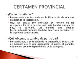    ¿Cómo inscribirse?
    ◦ Presentando una instancia en la Diputación de Alicante
      solicitando la inscripción.
    ◦ OJO: las plazas son limitadas en función de las
      categorías. En caso de concurrir más bandas que plazas
      hay,    se    sorteará.    Las bandas    que   quedan
      fuera, automáticamente tendrán derecho a participar en
      la siguiente convocatoria.

   ¿Qué obtengo a cambio de participar?
    ◦ Por participar, y en función de la categoría, la Diputación
      de Alicante ofrece una asignación. A parte, el ganador
      obtiene un premio dependiendo de la categoría.



                                                                    37
 