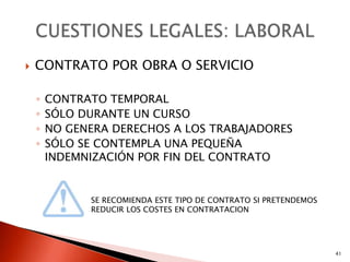    CONTRATO POR OBRA O SERVICIO

    ◦   CONTRATO TEMPORAL
    ◦   SÓLO DURANTE UN CURSO
    ◦   NO GENERA DERECHOS A LOS TRABAJADORES
    ◦   SÓLO SE CONTEMPLA UNA PEQUEÑA
        INDEMNIZACIÓN POR FIN DEL CONTRATO


              SE RECOMIENDA ESTE TIPO DE CONTRATO SI PRETENDEMOS
              REDUCIR LOS COSTES EN CONTRATACION




                                                                   41
 