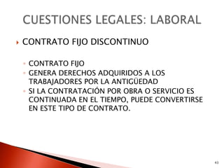    CONTRATO FIJO DISCONTINUO

    ◦ CONTRATO FIJO
    ◦ GENERA DERECHOS ADQUIRIDOS A LOS
      TRABAJADORES POR LA ANTIGÜEDAD
    ◦ SI LA CONTRATACIÓN POR OBRA O SERVICIO ES
      CONTINUADA EN EL TIEMPO, PUEDE CONVERTIRSE
      EN ESTE TIPO DE CONTRATO.




                                                   43
 