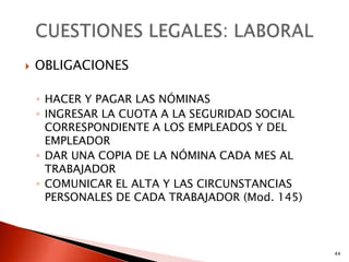    OBLIGACIONES

    ◦ HACER Y PAGAR LAS NÓMINAS
    ◦ INGRESAR LA CUOTA A LA SEGURIDAD SOCIAL
      CORRESPONDIENTE A LOS EMPLEADOS Y DEL
      EMPLEADOR
    ◦ DAR UNA COPIA DE LA NÓMINA CADA MES AL
      TRABAJADOR
    ◦ COMUNICAR EL ALTA Y LAS CIRCUNSTANCIAS
      PERSONALES DE CADA TRABAJADOR (Mod. 145)



                                                 44
 