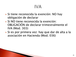    Si tiene reconocida la exención: NO hay
    obligación de declarar
   Si NO tiene reconocida la exención:
    OBLIGACIÓN de declarar trimestralmente el
    IVA (Mod. 303)
   Si es por primera vez: hay que dar de alta a la
    asociación en Hacienda (Mod. 036)




                                                      46
 