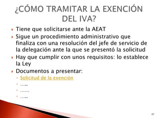    Tiene que solicitarse ante la AEAT
   Sigue un procedimiento administrativo que
    finaliza con una resolución del jefe de servicio de
    la delegación ante la que se presentó la solicitud
   Hay que cumplir con unos requisitos: lo establece
    la Ley
   Documentos a presentar:
    ◦   Solicitud de la exención
    ◦   …..
    ◦   ……
    ◦   …..


                                                          47
 