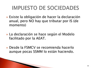    Existe la obligación de hacer la declaración
    anual, pero NO hay que tributar por IS (de
    momento)

   La declaración se hace según el Modelo
    facilitado por la AEAT.

   Desde la FSMCV se recomienda hacerlo
    aunque pocas SSMM lo están haciendo.


                                                   49
 