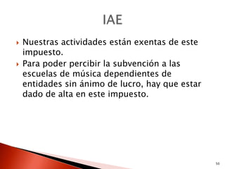    Nuestras actividades están exentas de este
    impuesto.
   Para poder percibir la subvención a las
    escuelas de música dependientes de
    entidades sin ánimo de lucro, hay que estar
    dado de alta en este impuesto.




                                                  50
 