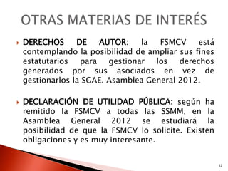    DERECHOS      DE   AUTOR:    la   FSMCV     está
    contemplando la posibilidad de ampliar sus fines
    estatutarios para gestionar los derechos
    generados por sus asociados en vez de
    gestionarlos la SGAE. Asamblea General 2012.

   DECLARACIÓN DE UTILIDAD PÚBLICA: según ha
    remitido la FSMCV a todas las SSMM, en la
    Asamblea General 2012 se estudiará la
    posibilidad de que la FSMCV lo solicite. Existen
    obligaciones y es muy interesante.


                                                       52
 