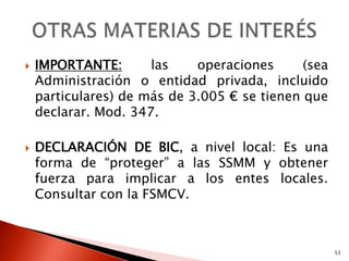    IMPORTANTE:       las    operaciones      (sea
    Administración o entidad privada, incluido
    particulares) de más de 3.005 € se tienen que
    declarar. Mod. 347.

   DECLARACIÓN DE BIC, a nivel local: Es una
    forma de “proteger” a las SSMM y obtener
    fuerza para implicar a los entes locales.
    Consultar con la FSMCV.



                                                     53
 