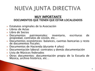 MUY IMPORTANTE
       DOCUMENTOS QUE TIENEN QUE ESTAR LOCALIZADOS

   Estatutos originales de la Asociación
   Libros de Actas
   Libro de Socios
   Documentos      patrimoniales:    inventario, escrituras de
    propiedad, contratos de cesión, etc…
   Documentos económicos: balances, cuentas bancarias y resto
    de documentos fiscales.
   Documentos de Hacienda (durante 4 años)
   Documentación laboral: contratos y demás documentación
   Lista de Músicos federados
   Otros documentos: documentación propia de la Escuela de
    Música, archivo histórico, etc…


                                                                  6
 