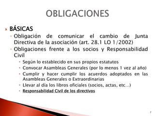   BÁSICAS
    ◦ Obligación de comunicar el cambio de Junta
      Directiva de la asociación (art. 28.1 LO 1/2002)
    ◦ Obligaciones frente a los socios y Responsabilidad
      Civil
        Según lo establecido en sus propios estatutos
        Convocar Asambleas Generales (por lo menos 1 vez al año)
        Cumplir y hacer cumplir los acuerdos adoptados en las
         Asambleas Generales o Extraordinarias
        Llevar al día los libros oficiales (socios, actas, etc…)
        Responsabilidad Civil de los directivos




                                                                    7
 