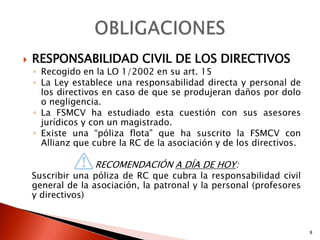    RESPONSABILIDAD CIVIL DE LOS DIRECTIVOS
    ◦ Recogido en la LO 1/2002 en su art. 15
    ◦ La Ley establece una responsabilidad directa y personal de
      los directivos en caso de que se produjeran daños por dolo
      o negligencia.
    ◦ La FSMCV ha estudiado esta cuestión con sus asesores
      jurídicos y con un magistrado.
    ◦ Existe una “póliza flota” que ha suscrito la FSMCV con
      Allianz que cubre la RC de la asociación y de los directivos.

                  RECOMENDACIÓN A DÍA DE HOY:
    Suscribir una póliza de RC que cubra la responsabilidad civil
    general de la asociación, la patronal y la personal (profesores
    y directivos)



                                                                      8
 