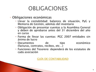 ◦ Obligaciones económicas
    Llevar la contabilidad: balances de situación, PyG y
     Memoria de Gestión, además del inventario
    Obligación de presentar cuentas a la Asamblea General
     y deben de aprobarse antes del 31 diciembre del año
     en curso
    Forma de llevar las cuentas: PGC 2007 entidades sin
     ánimo de lucro
    Documentos             de         tipo     económico
     (facturas, contratos, recibos, etc…)
    Funciones del Tesorero: dependerá de los estatutos de
     cada asociación

                  GUÍA DE CONTABILIDAD


                                                             9
 